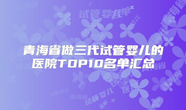 青海省做三代试管婴儿的医院TOP10名单汇总