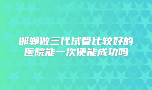 邯郸做三代试管比较好的医院能一次便能成功吗