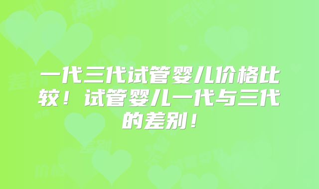 一代三代试管婴儿价格比较！试管婴儿一代与三代的差别！