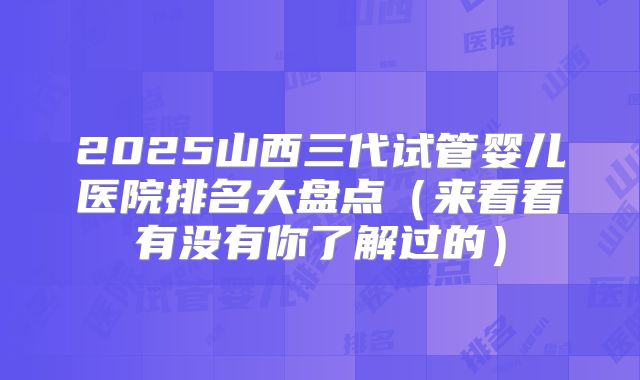 2025山西三代试管婴儿医院排名大盘点（来看看有没有你了解过的）
