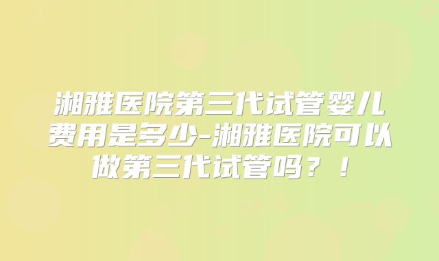 湘雅医院第三代试管婴儿费用是多少-湘雅医院可以做第三代试管吗？！