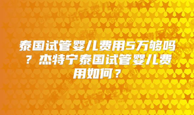 泰国试管婴儿费用5万够吗？杰特宁泰国试管婴儿费用如何？