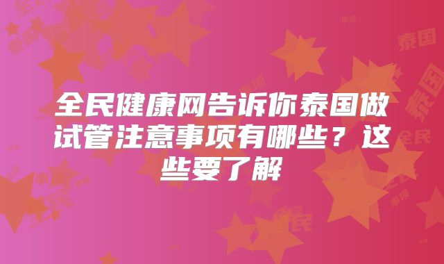 全民健康网告诉你泰国做试管注意事项有哪些？这些要了解
