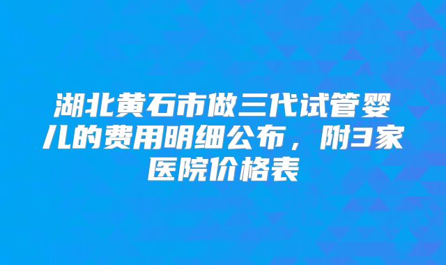 湖北黄石市做三代试管婴儿的费用明细公布,附3家医院价格表