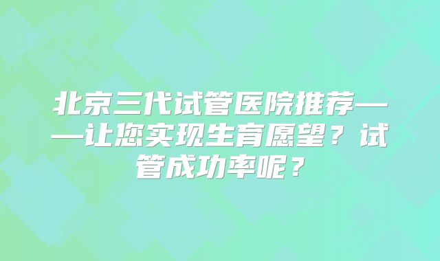 北京三代试管医院推荐——让您实现生育愿望？试管成功率呢？