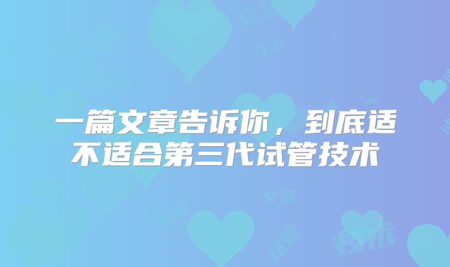 一篇文章告诉你，到底适不适合第三代试管技术