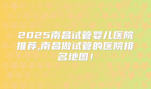 2025南昌试管婴儿医院推荐,南昌做试管的医院排名地图！