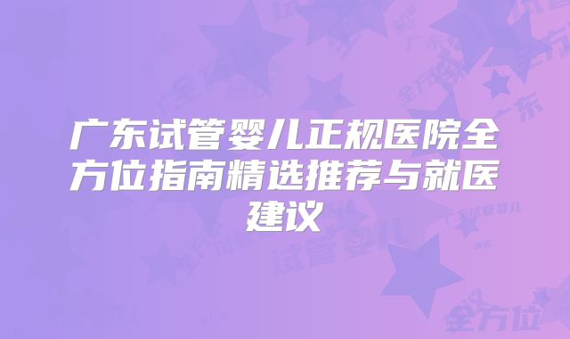 广东试管婴儿正规医院全方位指南精选推荐与就医建议