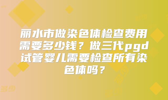丽水市做染色体检查费用需要多少钱？做三代pgd试管婴儿需要检查所有染色体吗？