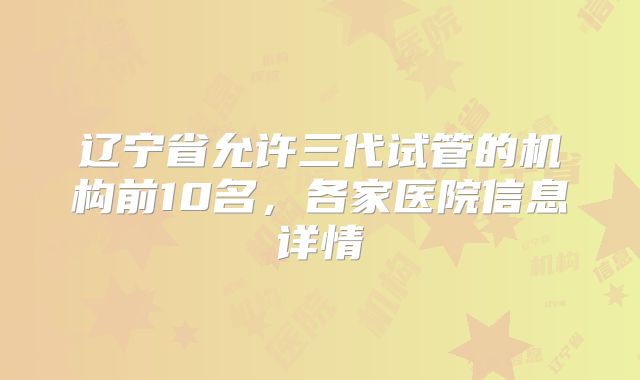 辽宁省允许三代试管的机构前10名，各家医院信息详情