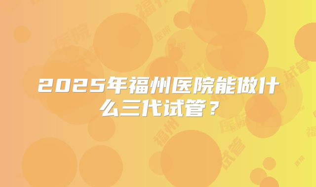 2025年福州医院能做什么三代试管？