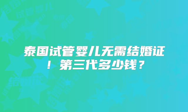泰国试管婴儿无需结婚证！第三代多少钱？