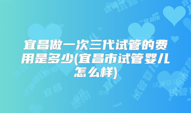 宜昌做一次三代试管的费用是多少(宜昌市试管婴儿怎么样)