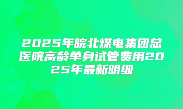 2025年皖北煤电集团总医院高龄单身试管费用2025年最新明细