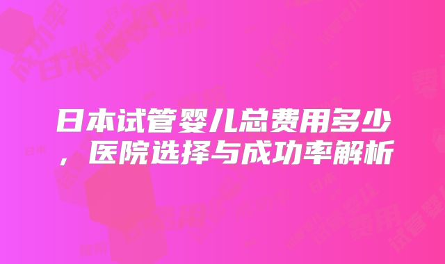 日本试管婴儿总费用多少，医院选择与成功率解析