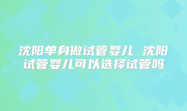 沈阳单身做试管婴儿 沈阳试管婴儿可以选择试管吗