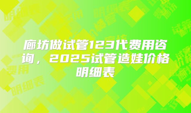 廊坊做试管123代费用咨询,2025试管造娃价格明细表