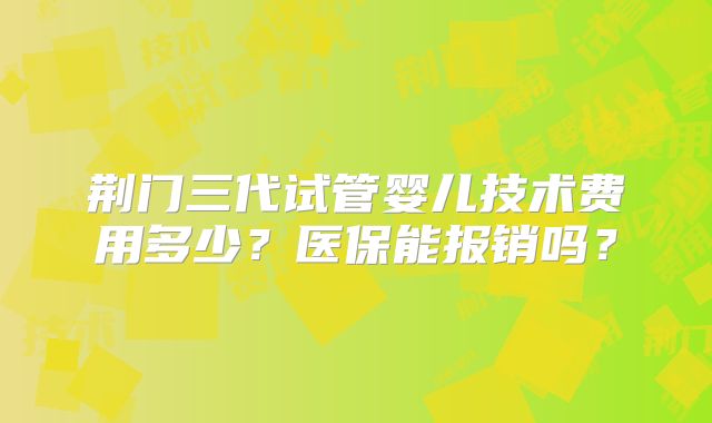 荆门三代试管婴儿技术费用多少？医保能报销吗？