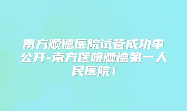 南方顺德医院试管成功率公开-南方医院顺德第一人民医院！