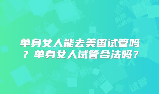 单身女人能去美国试管吗？单身女人试管合法吗？
