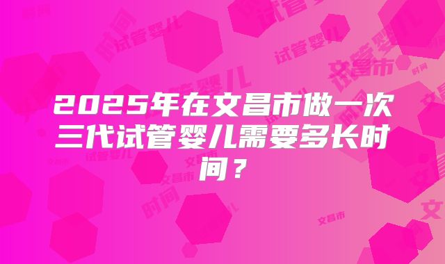 2025年在文昌市做一次三代试管婴儿需要多长时间？