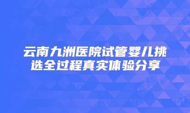 云南九洲医院试管婴儿挑选全过程真实体验分享