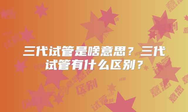 三代试管是啥意思？三代试管有什么区别？