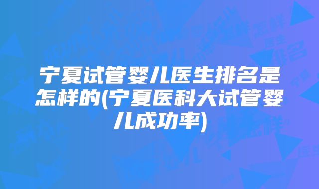 宁夏试管婴儿医生排名是怎样的(宁夏医科大试管婴儿成功率)