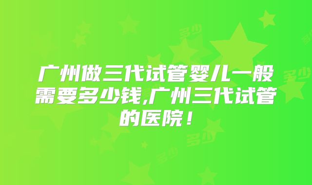 广州做三代试管婴儿一般需要多少钱,广州三代试管的医院！