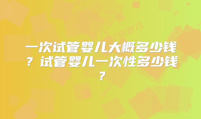 一次试管婴儿大概多少钱？试管婴儿一次性多少钱？
