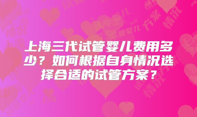 上海三代试管婴儿费用多少？如何根据自身情况选择合适的试管方案？