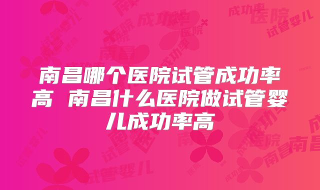 南昌哪个医院试管成功率高 南昌什么医院做试管婴儿成功率高