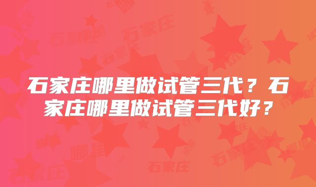 石家庄哪里做试管三代?石家庄哪里做试管三代好?