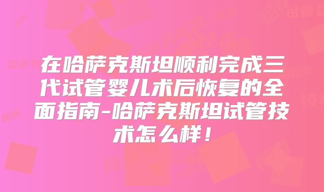 在哈萨克斯坦顺利完成三代试管婴儿术后恢复的全面指南-哈萨克斯坦试管技术怎么样!