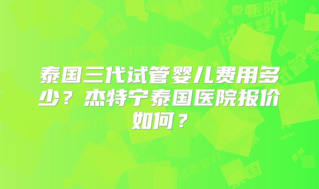 泰国三代试管婴儿费用多少?杰特宁泰国医院报价如何?