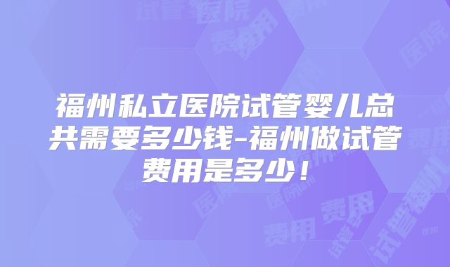 福州私立医院试管婴儿总共需要多少钱-福州做试管费用是多少！