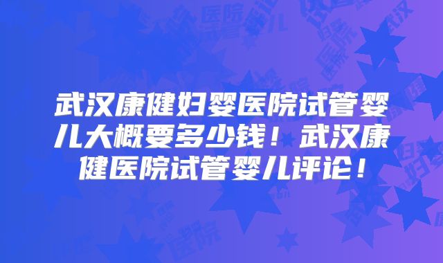 武汉康健妇婴医院试管婴儿大概要多少钱!武汉康健医院试管婴儿评论!