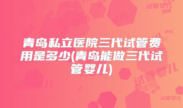 青岛私立医院三代试管费用是多少(青岛能做三代试管婴儿)