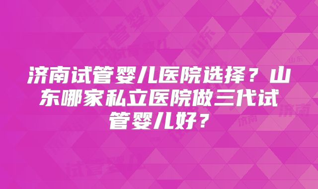 济南试管婴儿医院选择？山东哪家私立医院做三代试管婴儿好？