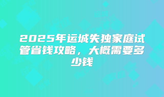 2025年运城失独家庭试管省钱攻略，大概需要多少钱