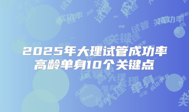 2025年大理试管成功率高龄单身10个关键点