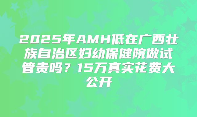 2025年AMH低在广西壮族自治区妇幼保健院做试管贵吗？15万真实花费大公开