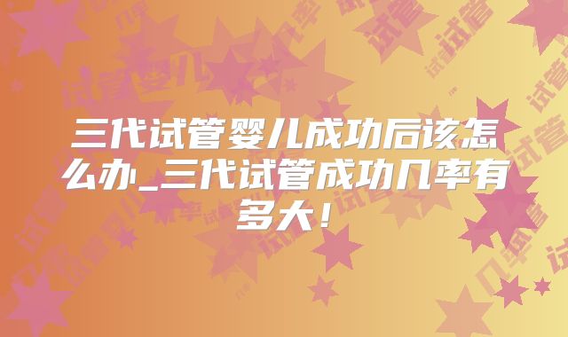 三代试管婴儿成功后该怎么办_三代试管成功几率有多大!