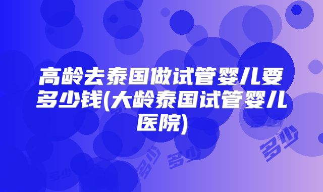 高龄去泰国做试管婴儿要多少钱(大龄泰国试管婴儿医院)