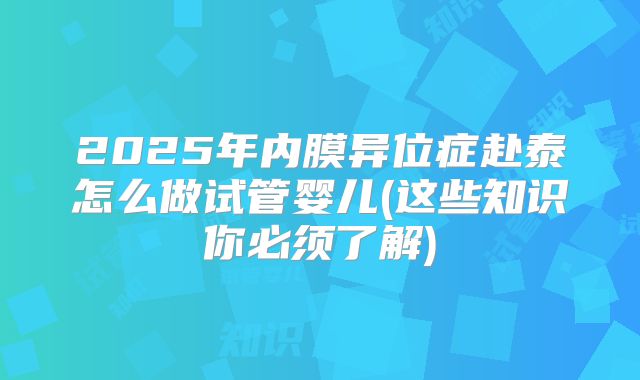 2025年内膜异位症赴泰怎么做试管婴儿(这些知识你必须了解)