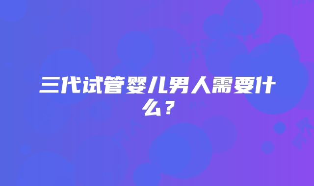 三代试管婴儿男人需要什么?