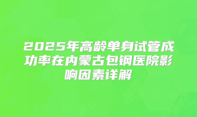 2025年高龄单身试管成功率在内蒙古包钢医院影响因素详解
