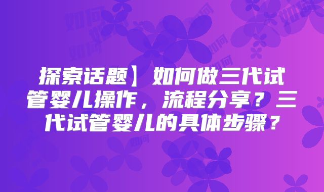 探索话题】如何做三代试管婴儿操作，流程分享？三代试管婴儿的具体步骤？