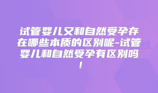 试管婴儿又和自然受孕存在哪些本质的区别呢-试管婴儿和自然受孕有区别吗！