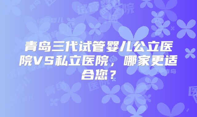 青岛三代试管婴儿公立医院VS私立医院，哪家更适合您？